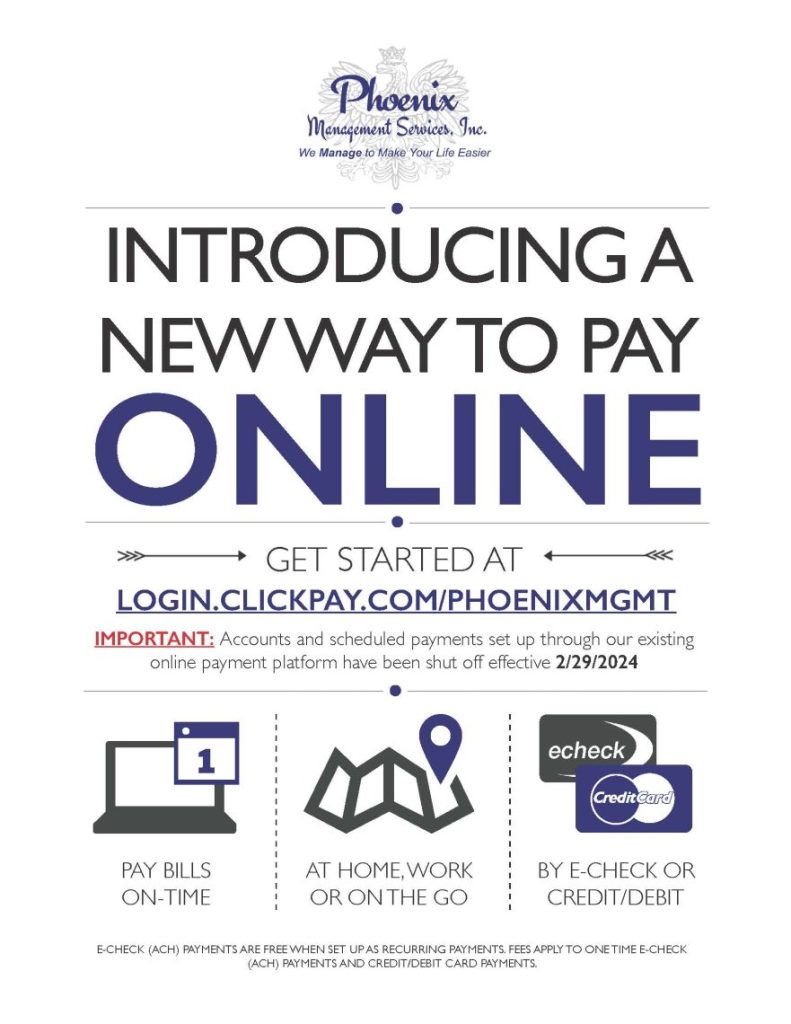 INTRODUCING A NEW WAY TO PAY ONLINE GET STARTED AT IMPORTANT: LOGIN.CLICKPAY.COM/PHOENIXMGMT Important: Accounts and scheduled payments set up through our existing online payment platform have been shut off effective 2/29/2024 PAY BILLS ON-TIME AT HOME, WORK OR ON THE GO BY E-CHECK OR CREDIT/DEBIT E-CHECK (ACH) PAYMENTS ARE FREE WHEN SET UP AS RECURRING PAYMENTS. FEES APPLY TO ONE TIME E-CHECK (ACH) PAYMENTS AND CREDIT/DEBIT CARD PAYMENTS.